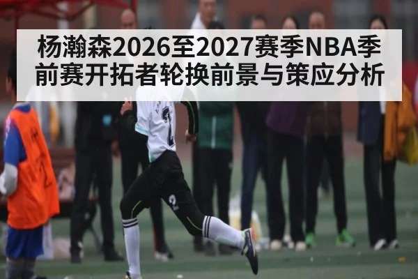 杨瀚森2026至2027赛季NBA季前赛开拓者轮换前景与策应分析